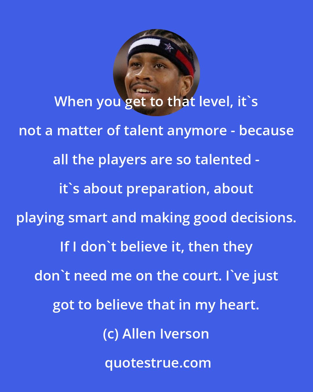 Allen Iverson: When you get to that level, it's not a matter of talent anymore - because all the players are so talented - it's about preparation, about playing smart and making good decisions. If I don't believe it, then they don't need me on the court. I've just got to believe that in my heart.