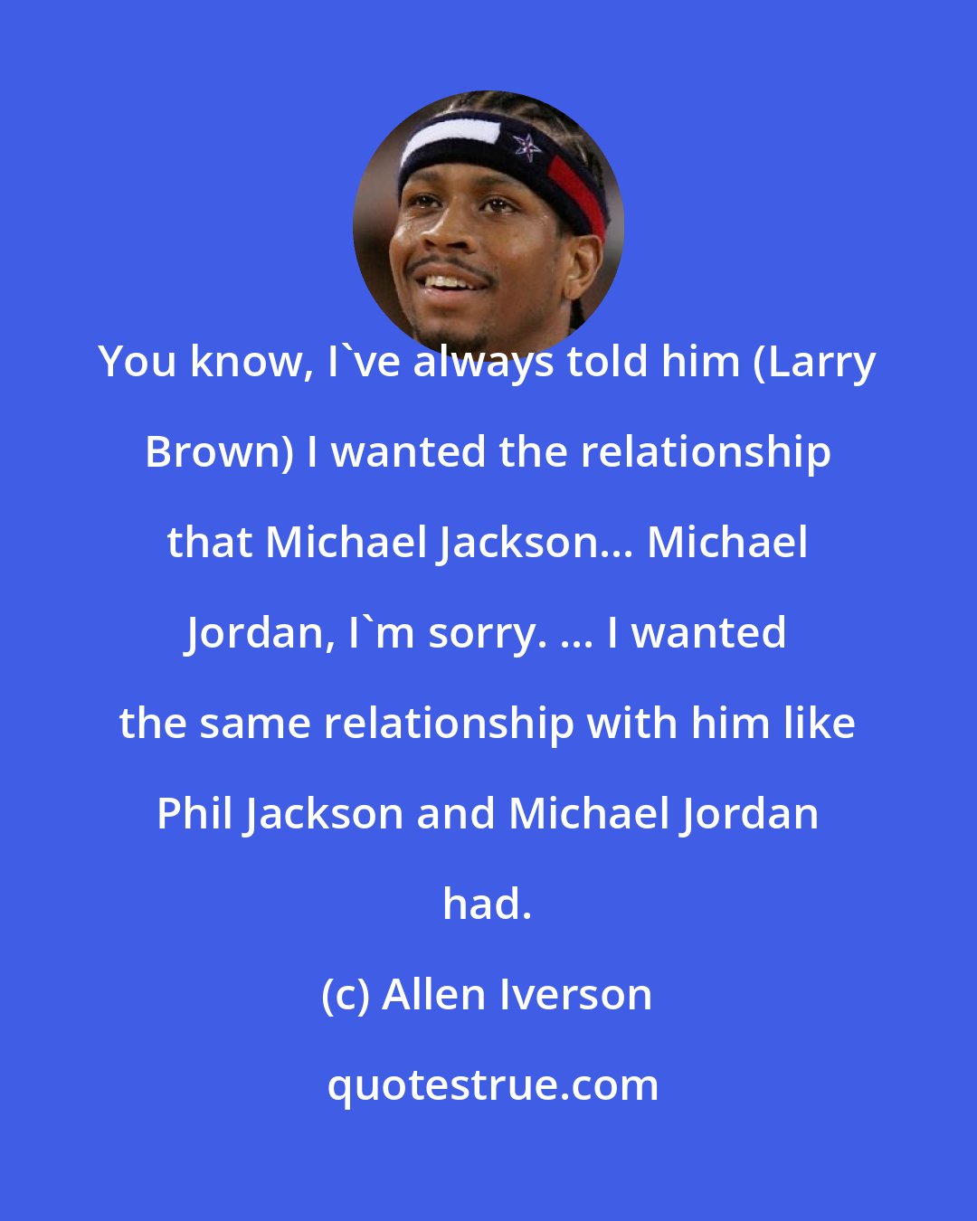 Allen Iverson: You know, I've always told him (Larry Brown) I wanted the relationship that Michael Jackson... Michael Jordan, I'm sorry. ... I wanted the same relationship with him like Phil Jackson and Michael Jordan had.