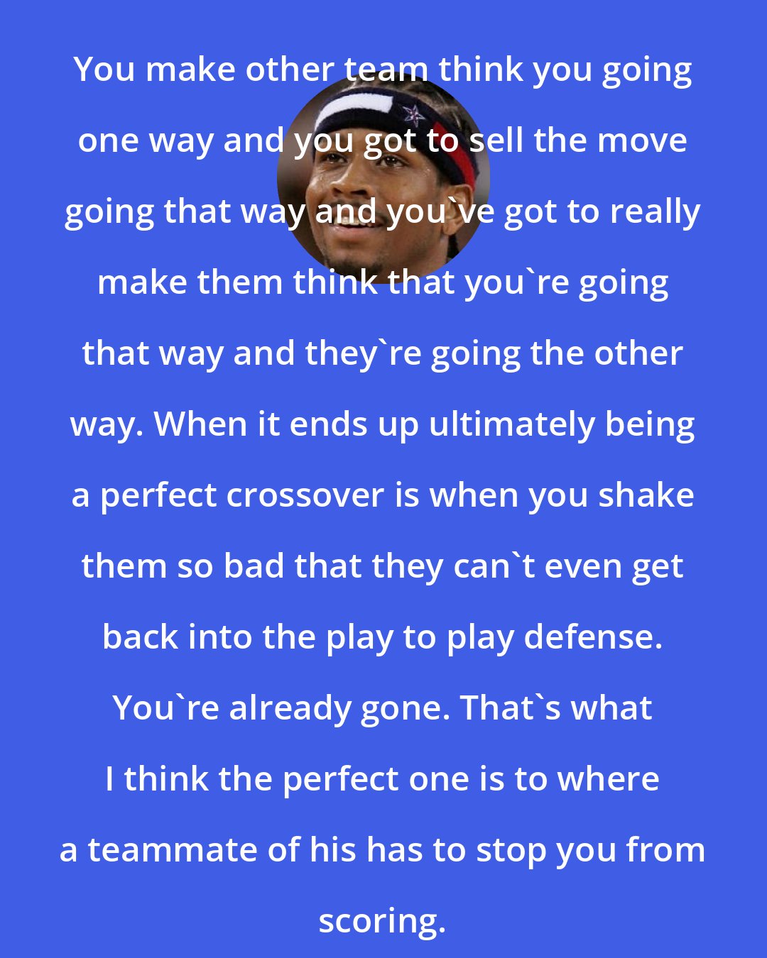 Allen Iverson: You make other team think you going one way and you got to sell the move going that way and you've got to really make them think that you're going that way and they're going the other way. When it ends up ultimately being a perfect crossover is when you shake them so bad that they can't even get back into the play to play defense. You're already gone. That's what I think the perfect one is to where a teammate of his has to stop you from scoring.