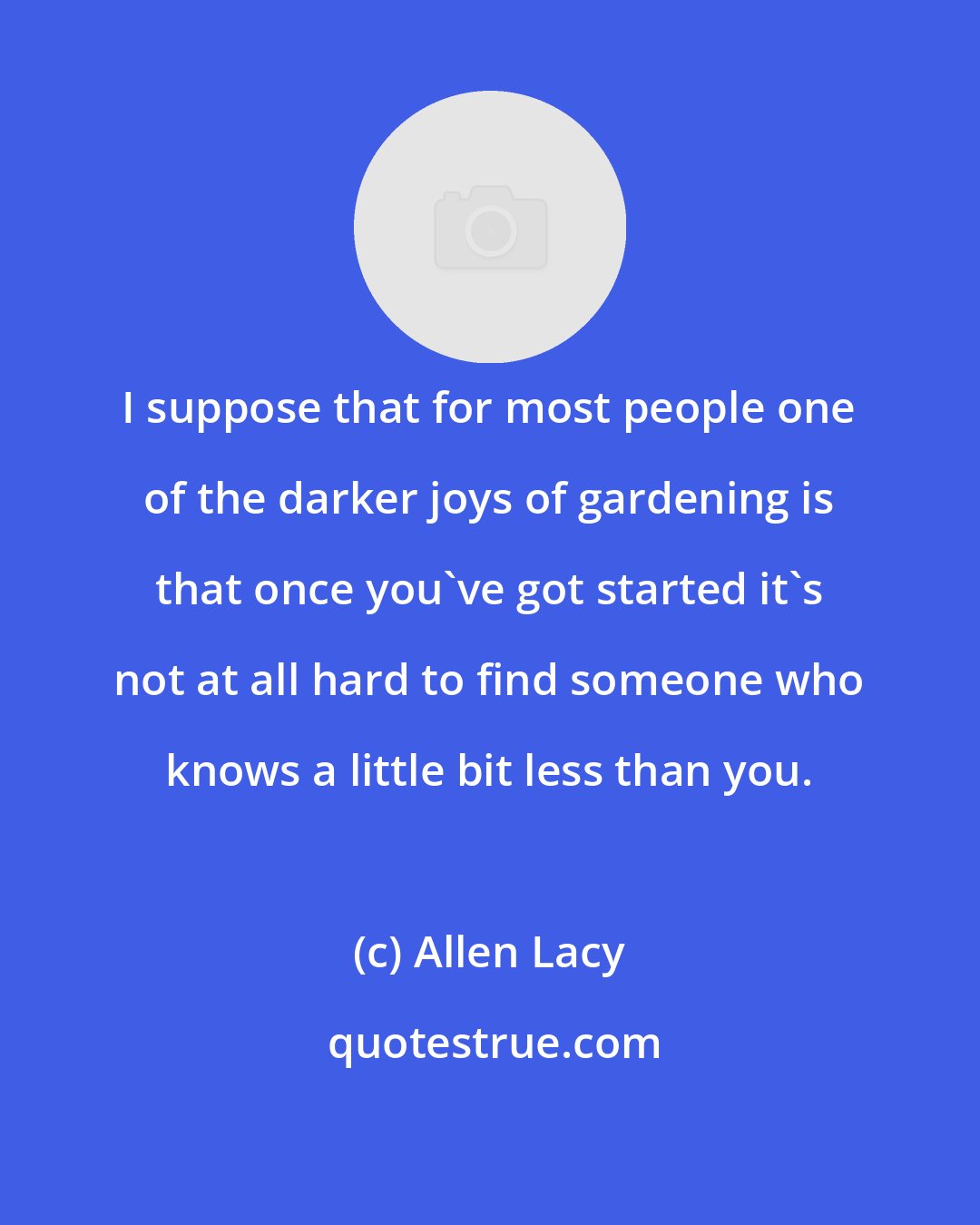 Allen Lacy: I suppose that for most people one of the darker joys of gardening is that once you've got started it's not at all hard to find someone who knows a little bit less than you.