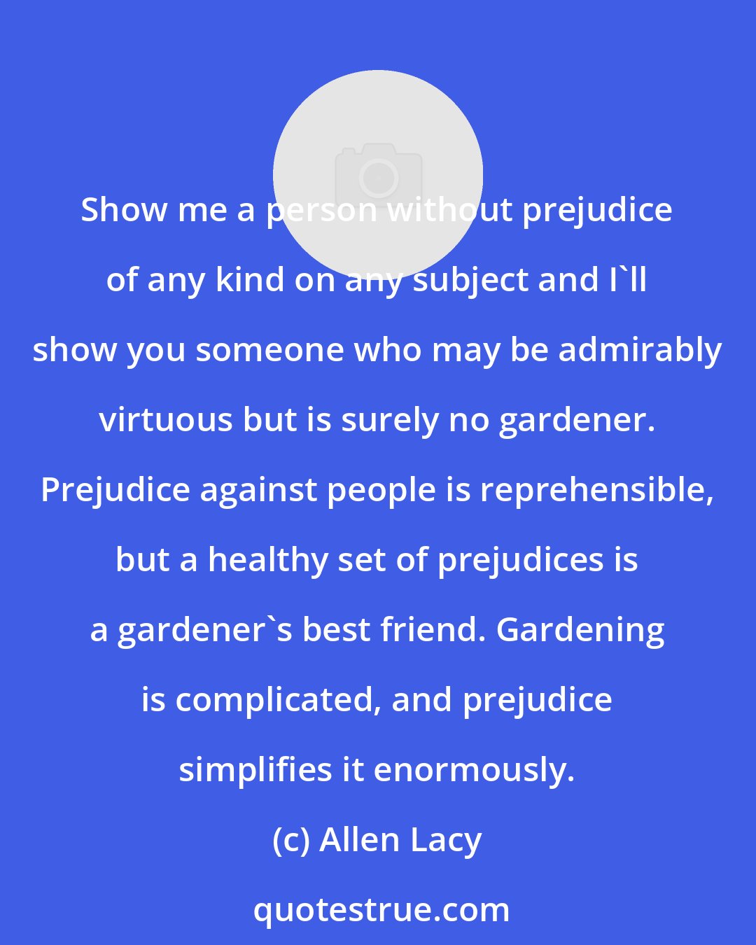 Allen Lacy: Show me a person without prejudice of any kind on any subject and I'll show you someone who may be admirably virtuous but is surely no gardener. Prejudice against people is reprehensible, but a healthy set of prejudices is a gardener's best friend. Gardening is complicated, and prejudice simplifies it enormously.