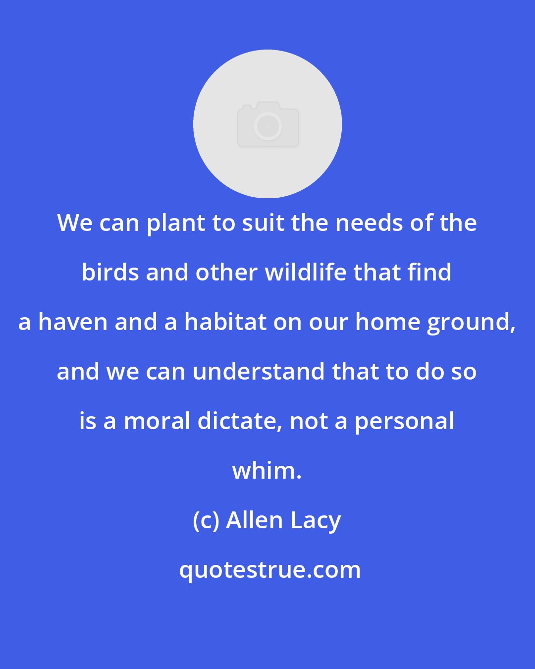 Allen Lacy: We can plant to suit the needs of the birds and other wildlife that find a haven and a habitat on our home ground, and we can understand that to do so is a moral dictate, not a personal whim.