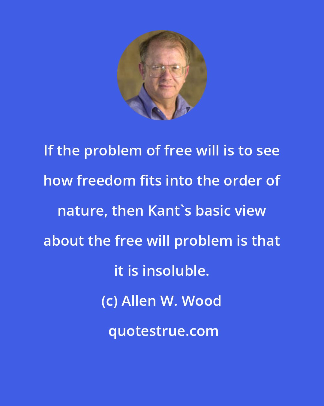 Allen W. Wood: If the problem of free will is to see how freedom fits into the order of nature, then Kant's basic view about the free will problem is that it is insoluble.