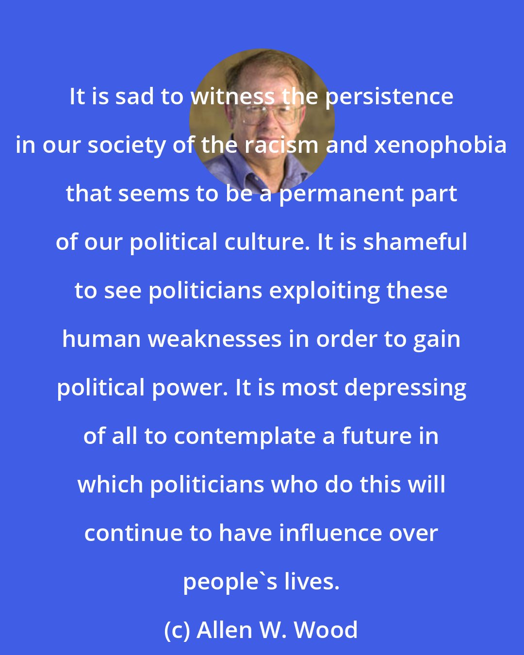 Allen W. Wood: It is sad to witness the persistence in our society of the racism and xenophobia that seems to be a permanent part of our political culture. It is shameful to see politicians exploiting these human weaknesses in order to gain political power. It is most depressing of all to contemplate a future in which politicians who do this will continue to have influence over people's lives.