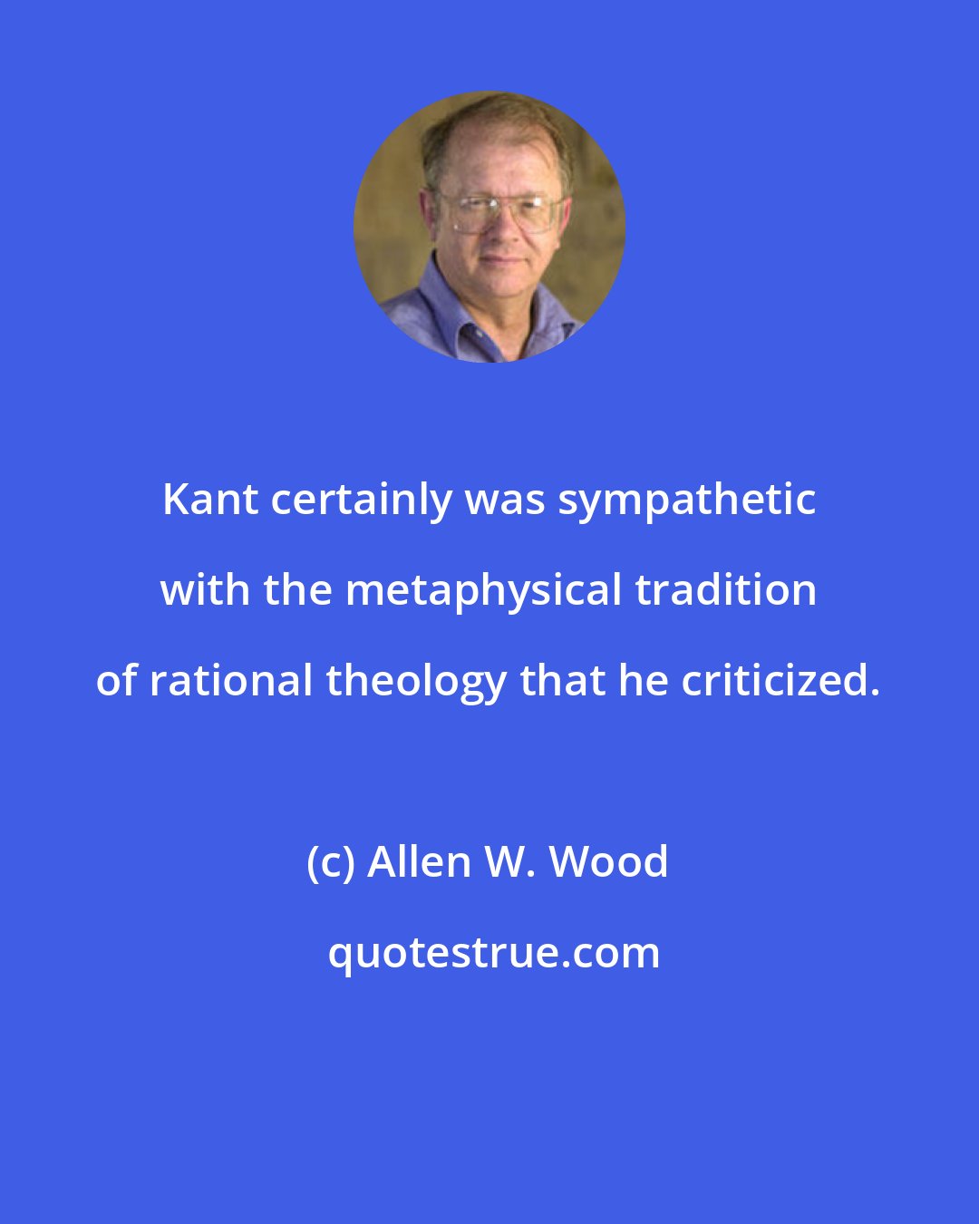 Allen W. Wood: Kant certainly was sympathetic with the metaphysical tradition of rational theology that he criticized.