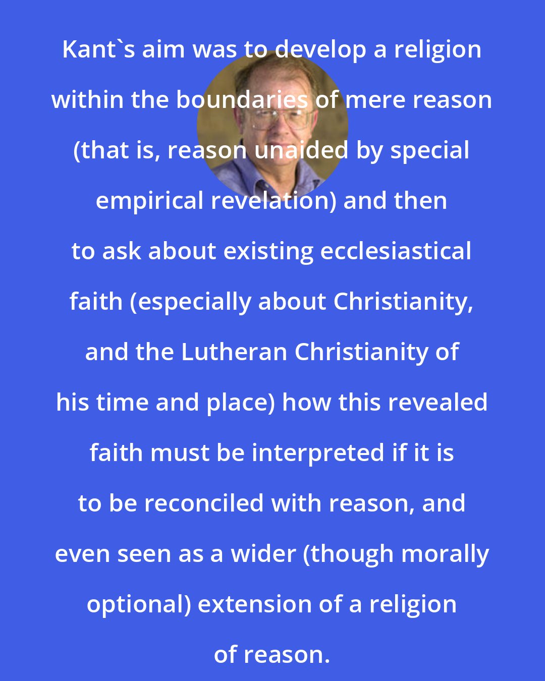 Allen W. Wood: Kant's aim was to develop a religion within the boundaries of mere reason (that is, reason unaided by special empirical revelation) and then to ask about existing ecclesiastical faith (especially about Christianity, and the Lutheran Christianity of his time and place) how this revealed faith must be interpreted if it is to be reconciled with reason, and even seen as a wider (though morally optional) extension of a religion of reason.