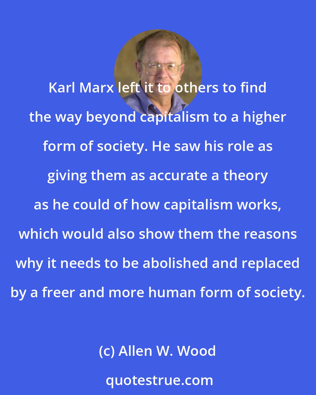 Allen W. Wood: Karl Marx left it to others to find the way beyond capitalism to a higher form of society. He saw his role as giving them as accurate a theory as he could of how capitalism works, which would also show them the reasons why it needs to be abolished and replaced by a freer and more human form of society.