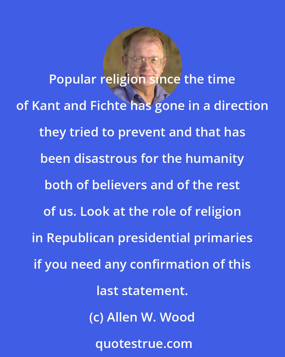 Allen W. Wood: Popular religion since the time of Kant and Fichte has gone in a direction they tried to prevent and that has been disastrous for the humanity both of believers and of the rest of us. Look at the role of religion in Republican presidential primaries if you need any confirmation of this last statement.