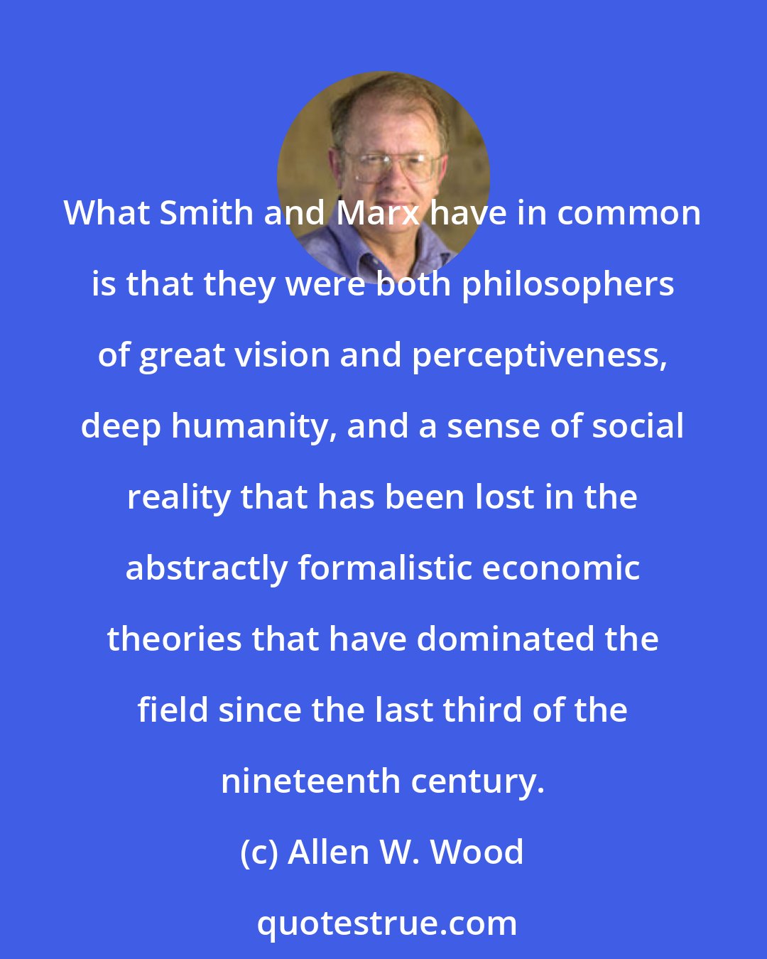 Allen W. Wood: What Smith and Marx have in common is that they were both philosophers of great vision and perceptiveness, deep humanity, and a sense of social reality that has been lost in the abstractly formalistic economic theories that have dominated the field since the last third of the nineteenth century.