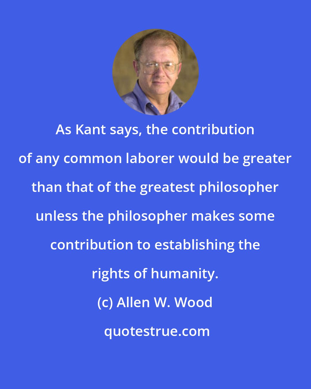 Allen W. Wood: As Kant says, the contribution of any common laborer would be greater than that of the greatest philosopher unless the philosopher makes some contribution to establishing the rights of humanity.