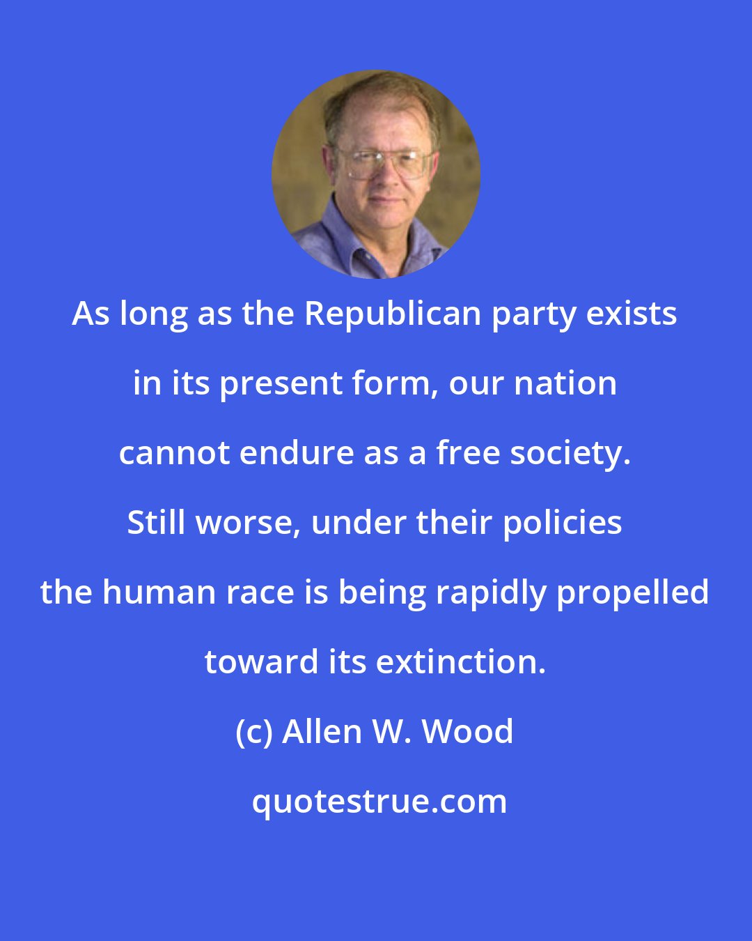 Allen W. Wood: As long as the Republican party exists in its present form, our nation cannot endure as a free society. Still worse, under their policies the human race is being rapidly propelled toward its extinction.