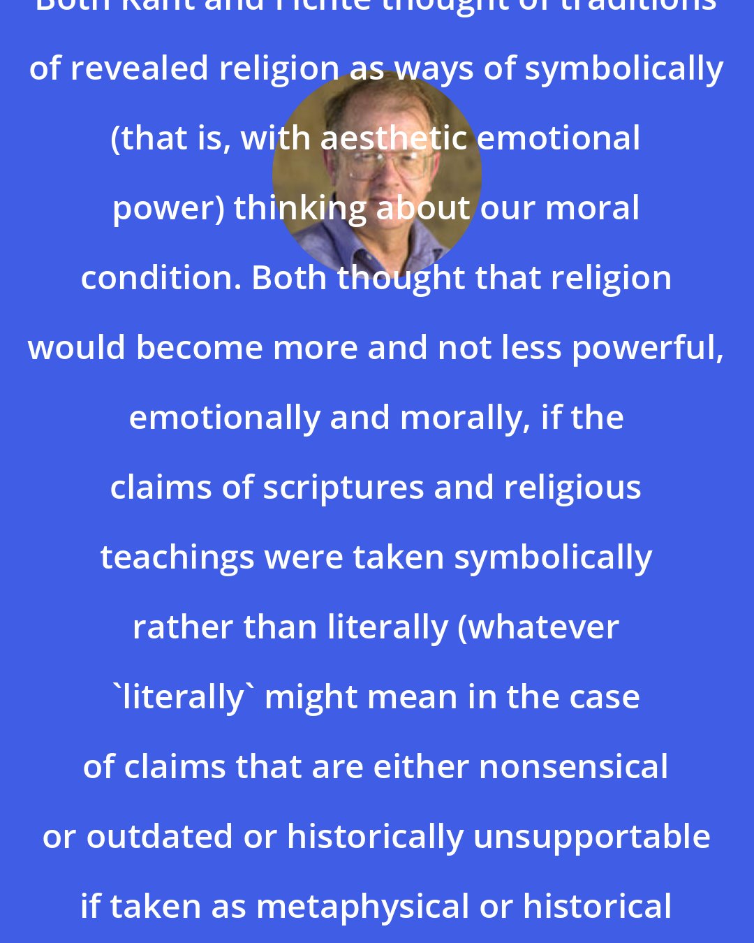 Allen W. Wood: Both Kant and Fichte thought of traditions of revealed religion as ways of symbolically (that is, with aesthetic emotional power) thinking about our moral condition. Both thought that religion would become more and not less powerful, emotionally and morally, if the claims of scriptures and religious teachings were taken symbolically rather than literally (whatever 'literally' might mean in the case of claims that are either nonsensical or outdated or historically unsupportable if taken as metaphysical or historical assertions).