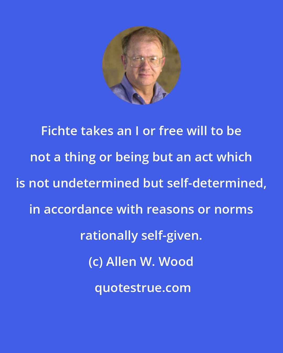 Allen W. Wood: Fichte takes an I or free will to be not a thing or being but an act which is not undetermined but self-determined, in accordance with reasons or norms rationally self-given.