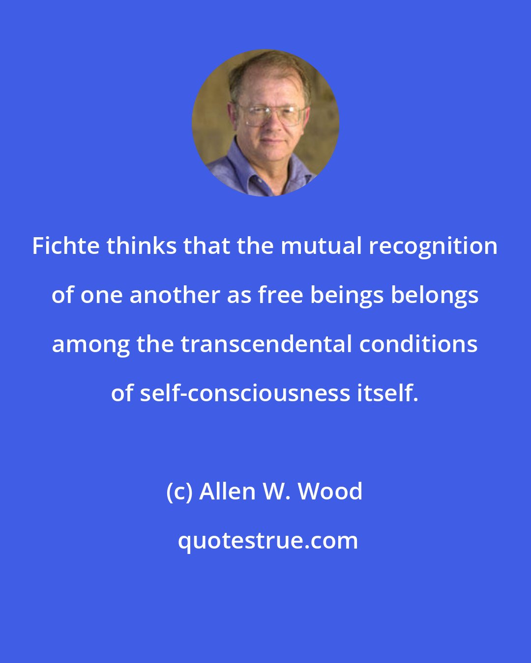 Allen W. Wood: Fichte thinks that the mutual recognition of one another as free beings belongs among the transcendental conditions of self-consciousness itself.