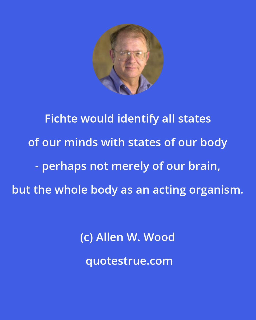 Allen W. Wood: Fichte would identify all states of our minds with states of our body - perhaps not merely of our brain, but the whole body as an acting organism.