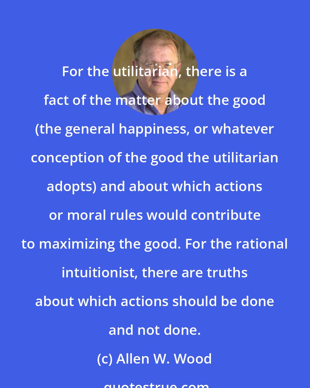 Allen W. Wood: For the utilitarian, there is a fact of the matter about the good (the general happiness, or whatever conception of the good the utilitarian adopts) and about which actions or moral rules would contribute to maximizing the good. For the rational intuitionist, there are truths about which actions should be done and not done.