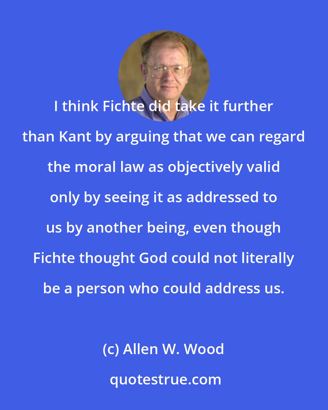 Allen W. Wood: I think Fichte did take it further than Kant by arguing that we can regard the moral law as objectively valid only by seeing it as addressed to us by another being, even though Fichte thought God could not literally be a person who could address us.