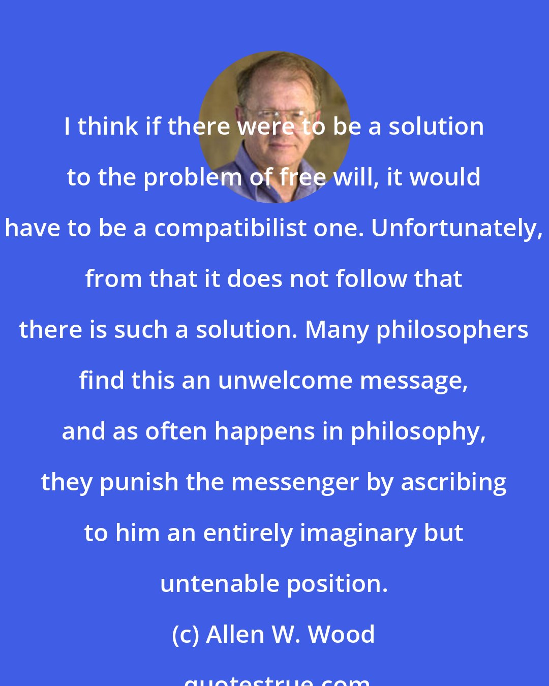 Allen W. Wood: I think if there were to be a solution to the problem of free will, it would have to be a compatibilist one. Unfortunately, from that it does not follow that there is such a solution. Many philosophers find this an unwelcome message, and as often happens in philosophy, they punish the messenger by ascribing to him an entirely imaginary but untenable position.