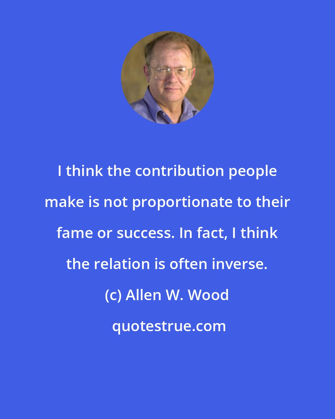 Allen W. Wood: I think the contribution people make is not proportionate to their fame or success. In fact, I think the relation is often inverse.