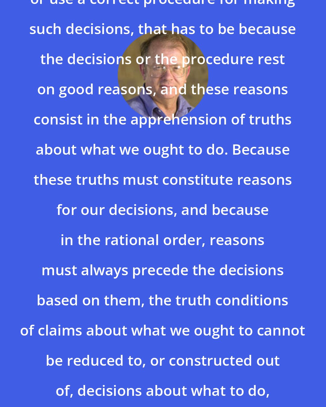 Allen W. Wood: If we decide rightly what to do, or use a correct procedure for making such decisions, that has to be because the decisions or the procedure rest on good reasons, and these reasons consist in the apprehension of truths about what we ought to do. Because these truths must constitute reasons for our decisions, and because in the rational order, reasons must always precede the decisions based on them, the truth conditions of claims about what we ought to cannot be reduced to, or constructed out of, decisions about what to do, or procedures for making such decisions.