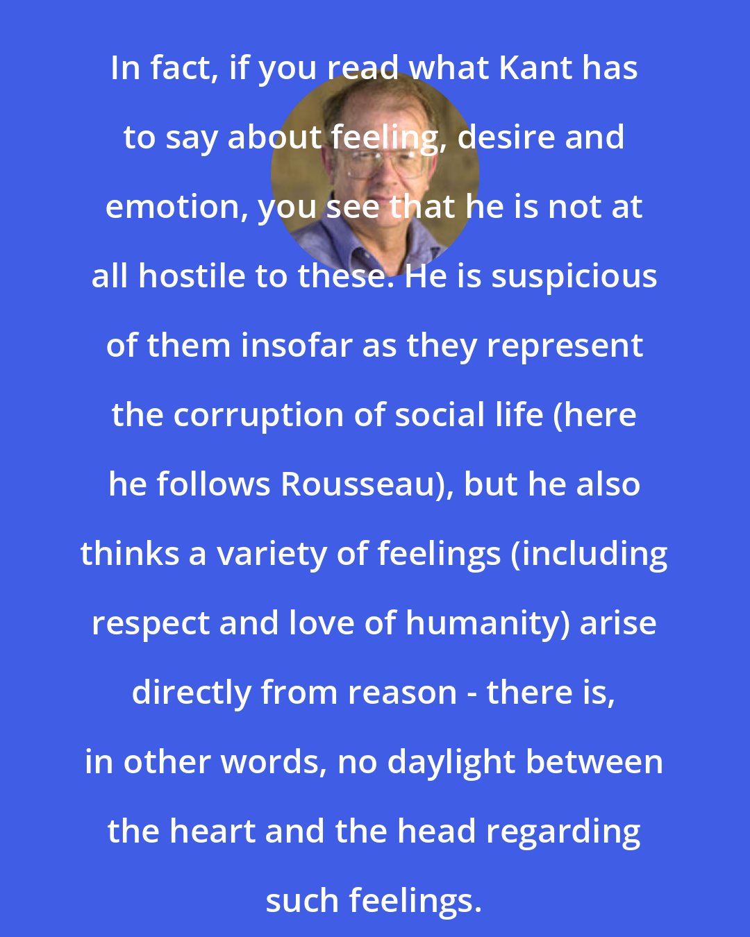 Allen W. Wood: In fact, if you read what Kant has to say about feeling, desire and emotion, you see that he is not at all hostile to these. He is suspicious of them insofar as they represent the corruption of social life (here he follows Rousseau), but he also thinks a variety of feelings (including respect and love of humanity) arise directly from reason - there is, in other words, no daylight between the heart and the head regarding such feelings.