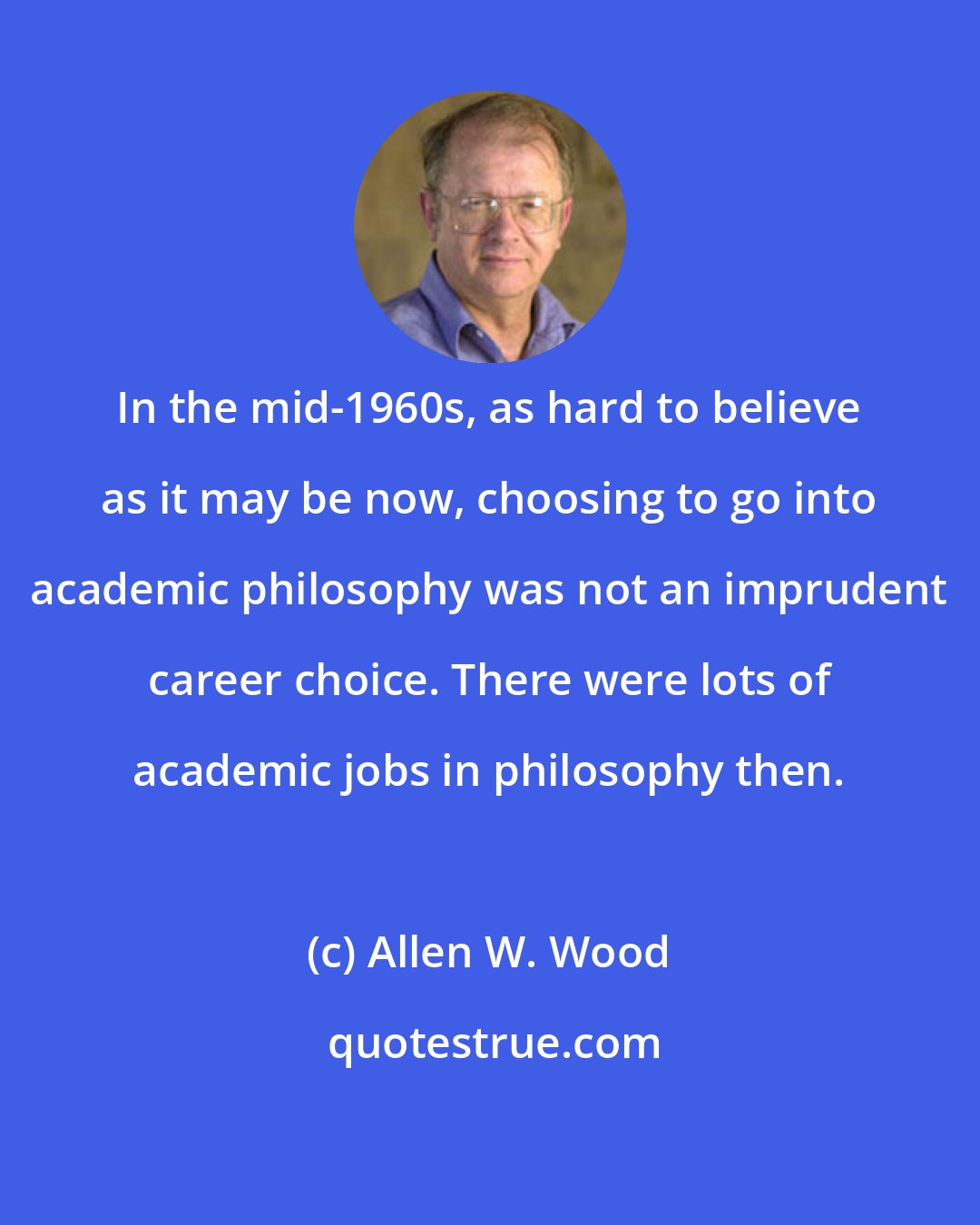 Allen W. Wood: In the mid-1960s, as hard to believe as it may be now, choosing to go into academic philosophy was not an imprudent career choice. There were lots of academic jobs in philosophy then.