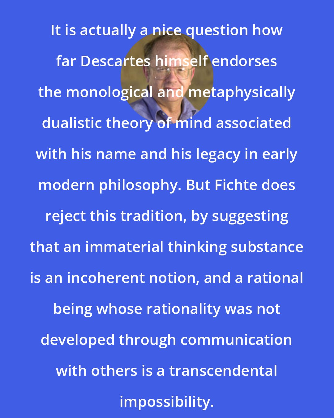 Allen W. Wood: It is actually a nice question how far Descartes himself endorses the monological and metaphysically dualistic theory of mind associated with his name and his legacy in early modern philosophy. But Fichte does reject this tradition, by suggesting that an immaterial thinking substance is an incoherent notion, and a rational being whose rationality was not developed through communication with others is a transcendental impossibility.