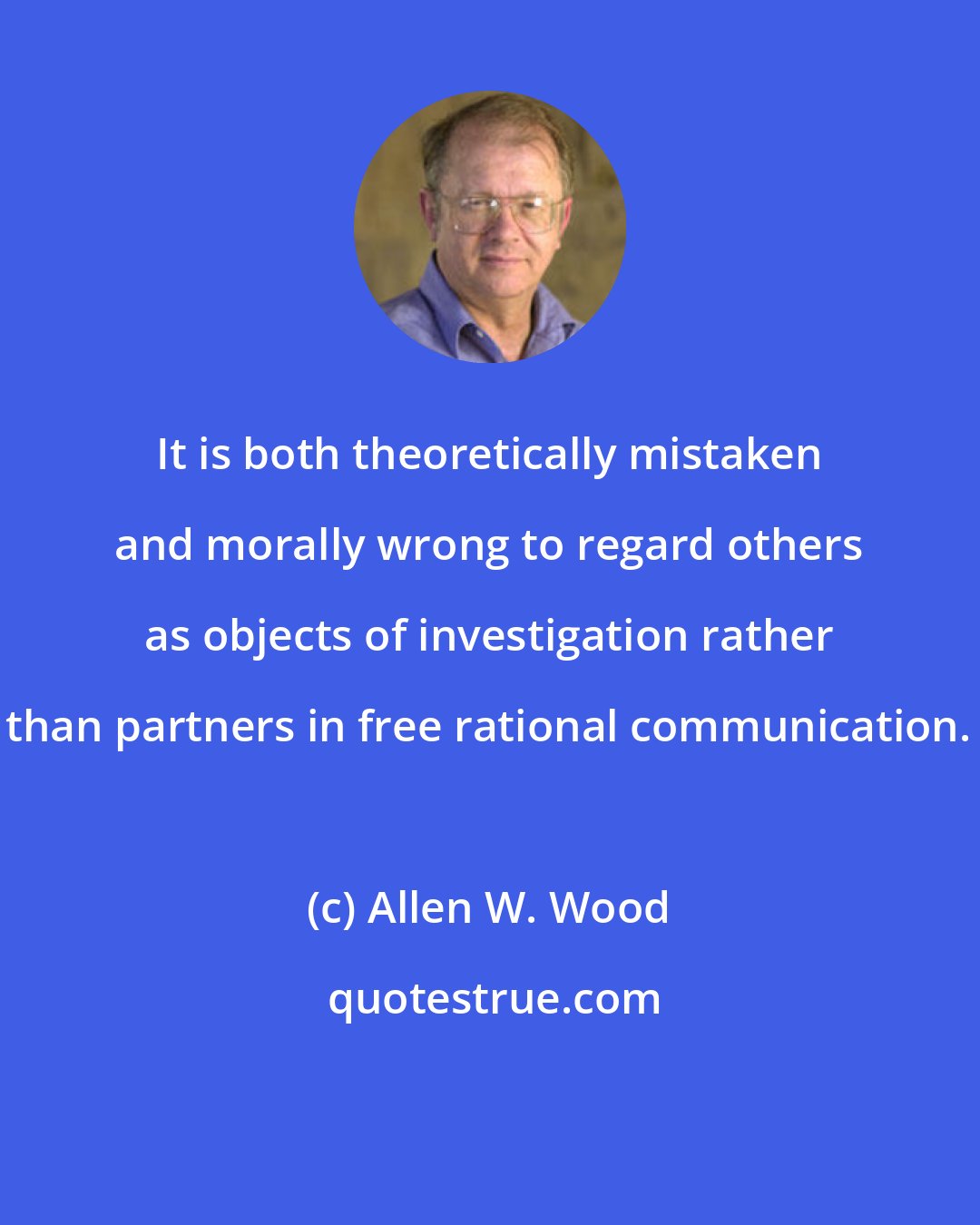 Allen W. Wood: It is both theoretically mistaken and morally wrong to regard others as objects of investigation rather than partners in free rational communication.