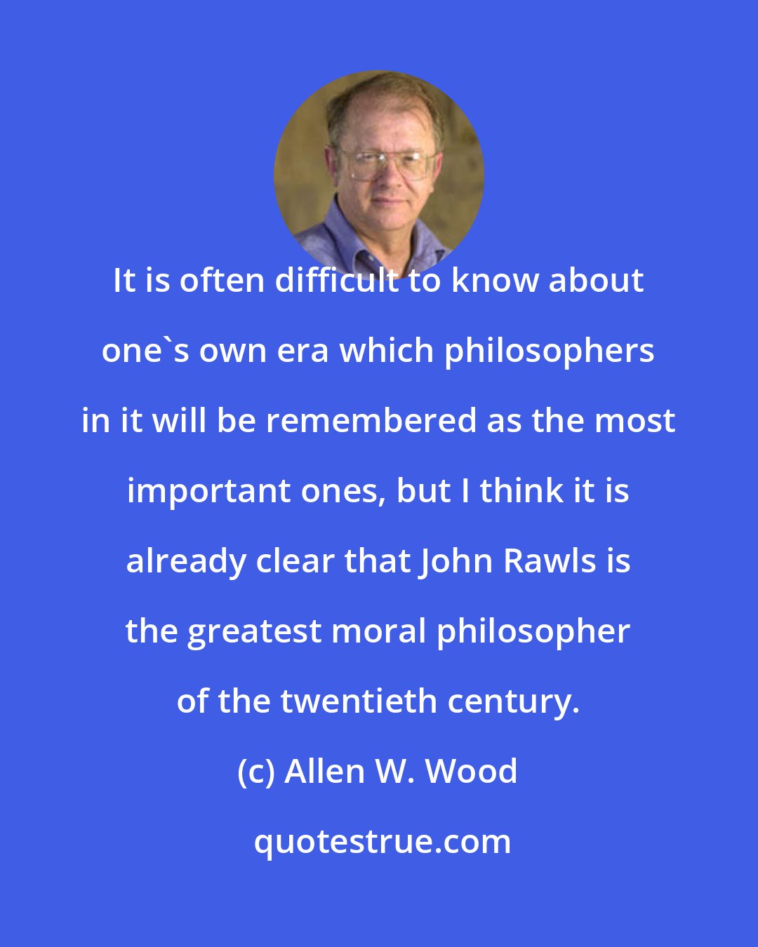 Allen W. Wood: It is often difficult to know about one's own era which philosophers in it will be remembered as the most important ones, but I think it is already clear that John Rawls is the greatest moral philosopher of the twentieth century.