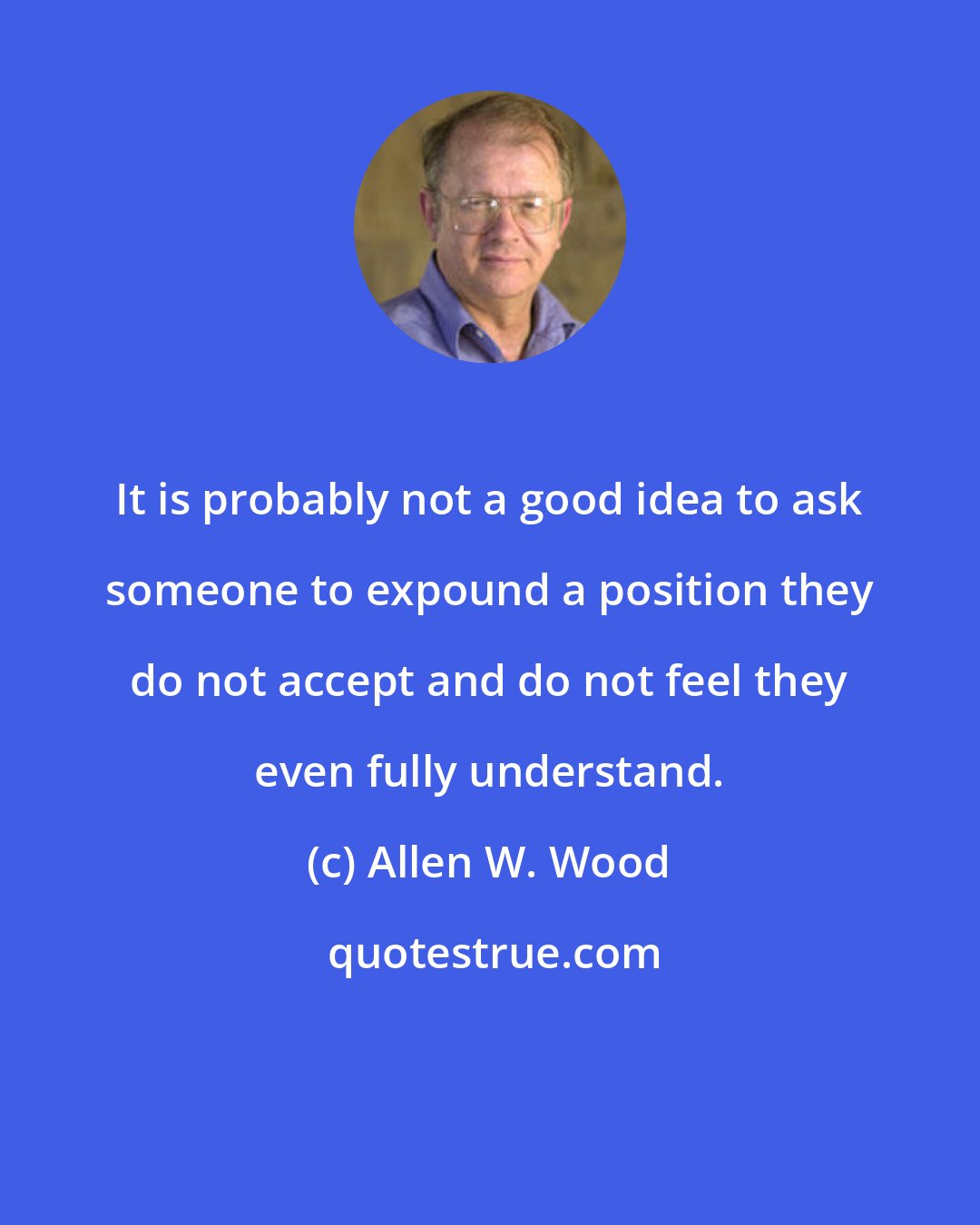 Allen W. Wood: It is probably not a good idea to ask someone to expound a position they do not accept and do not feel they even fully understand.