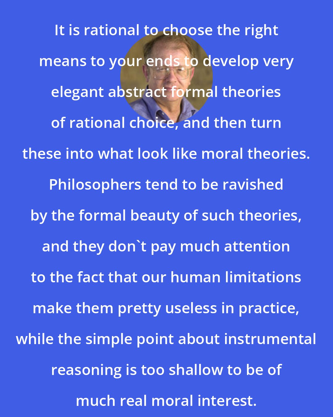 Allen W. Wood: It is rational to choose the right means to your ends to develop very elegant abstract formal theories of rational choice, and then turn these into what look like moral theories. Philosophers tend to be ravished by the formal beauty of such theories, and they don't pay much attention to the fact that our human limitations make them pretty useless in practice, while the simple point about instrumental reasoning is too shallow to be of much real moral interest.