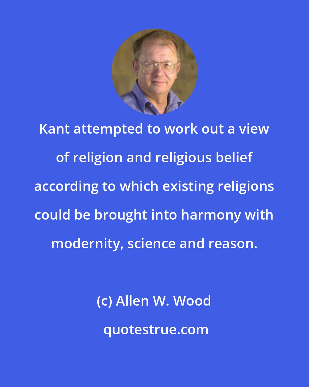 Allen W. Wood: Kant attempted to work out a view of religion and religious belief according to which existing religions could be brought into harmony with modernity, science and reason.