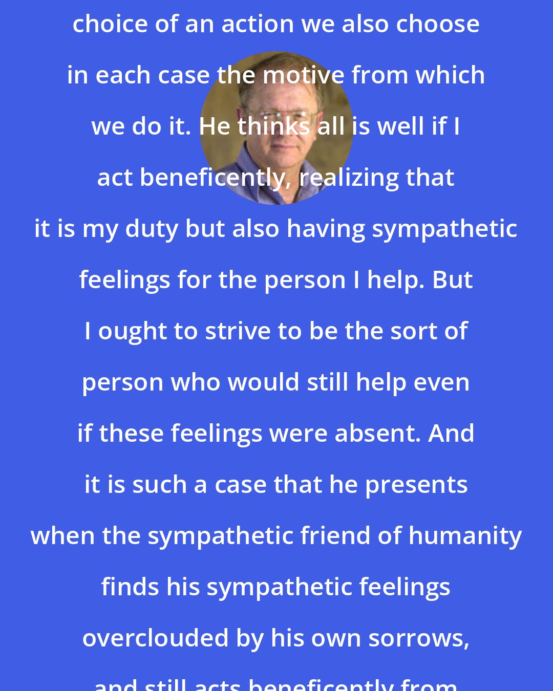 Allen W. Wood: Kant does not think that along with choice of an action we also choose in each case the motive from which we do it. He thinks all is well if I act beneficently, realizing that it is my duty but also having sympathetic feelings for the person I help. But I ought to strive to be the sort of person who would still help even if these feelings were absent. And it is such a case that he presents when the sympathetic friend of humanity finds his sympathetic feelings overclouded by his own sorrows, and still acts beneficently from duty.