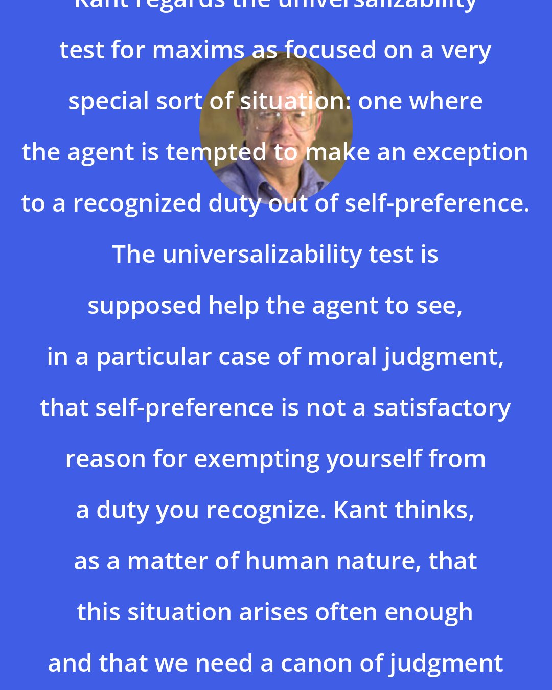 Allen W. Wood: Kant regards the universalizability test for maxims as focused on a very special sort of situation: one where the agent is tempted to make an exception to a recognized duty out of self-preference. The universalizability test is supposed help the agent to see, in a particular case of moral judgment, that self-preference is not a satisfactory reason for exempting yourself from a duty you recognize. Kant thinks, as a matter of human nature, that this situation arises often enough and that we need a canon of judgment to guard against it.