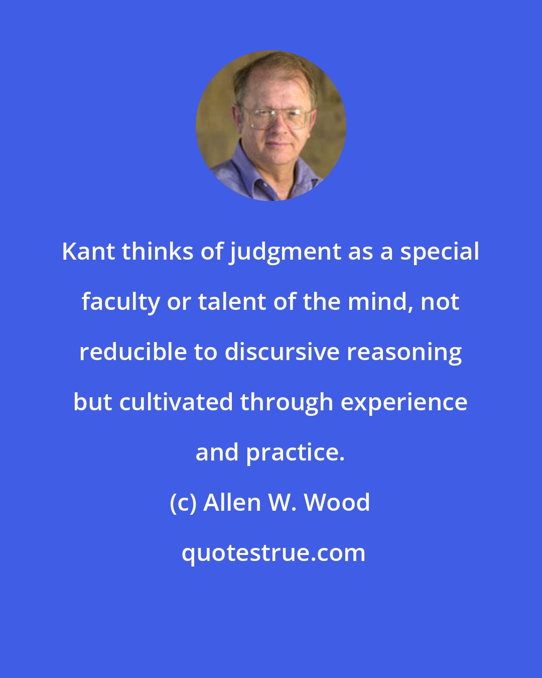 Allen W. Wood: Kant thinks of judgment as a special faculty or talent of the mind, not reducible to discursive reasoning but cultivated through experience and practice.