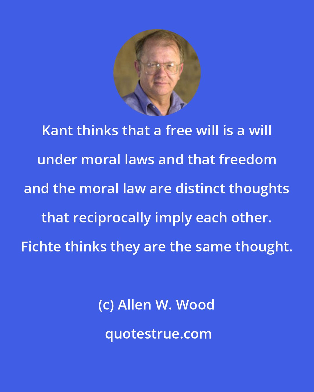 Allen W. Wood: Kant thinks that a free will is a will under moral laws and that freedom and the moral law are distinct thoughts that reciprocally imply each other. Fichte thinks they are the same thought.