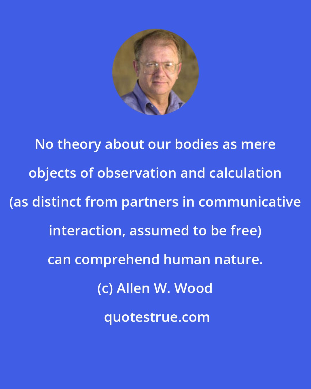 Allen W. Wood: No theory about our bodies as mere objects of observation and calculation (as distinct from partners in communicative interaction, assumed to be free) can comprehend human nature.