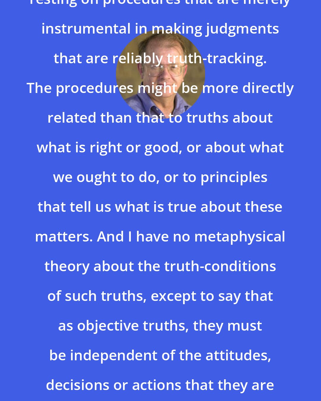 Allen W. Wood: Our decisions need not be seen as resting on procedures that are merely instrumental in making judgments that are reliably truth-tracking. The procedures might be more directly related than that to truths about what is right or good, or about what we ought to do, or to principles that tell us what is true about these matters. And I have no metaphysical theory about the truth-conditions of such truths, except to say that as objective truths, they must be independent of the attitudes, decisions or actions that they are supposed to justify or for which they are to offer reasons.