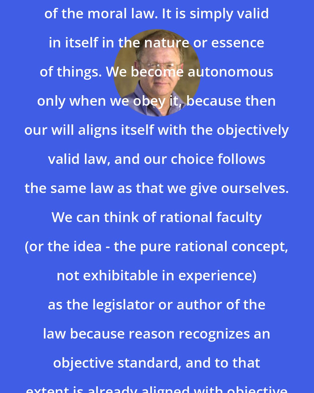 Allen W. Wood: There is no author or legislator of the moral law. It is simply valid in itself in the nature or essence of things. We become autonomous only when we obey it, because then our will aligns itself with the objectively valid law, and our choice follows the same law as that we give ourselves. We can think of rational faculty (or the idea - the pure rational concept, not exhibitable in experience) as the legislator or author of the law because reason recognizes an objective standard, and to that extent is already aligned with objective moral truth.