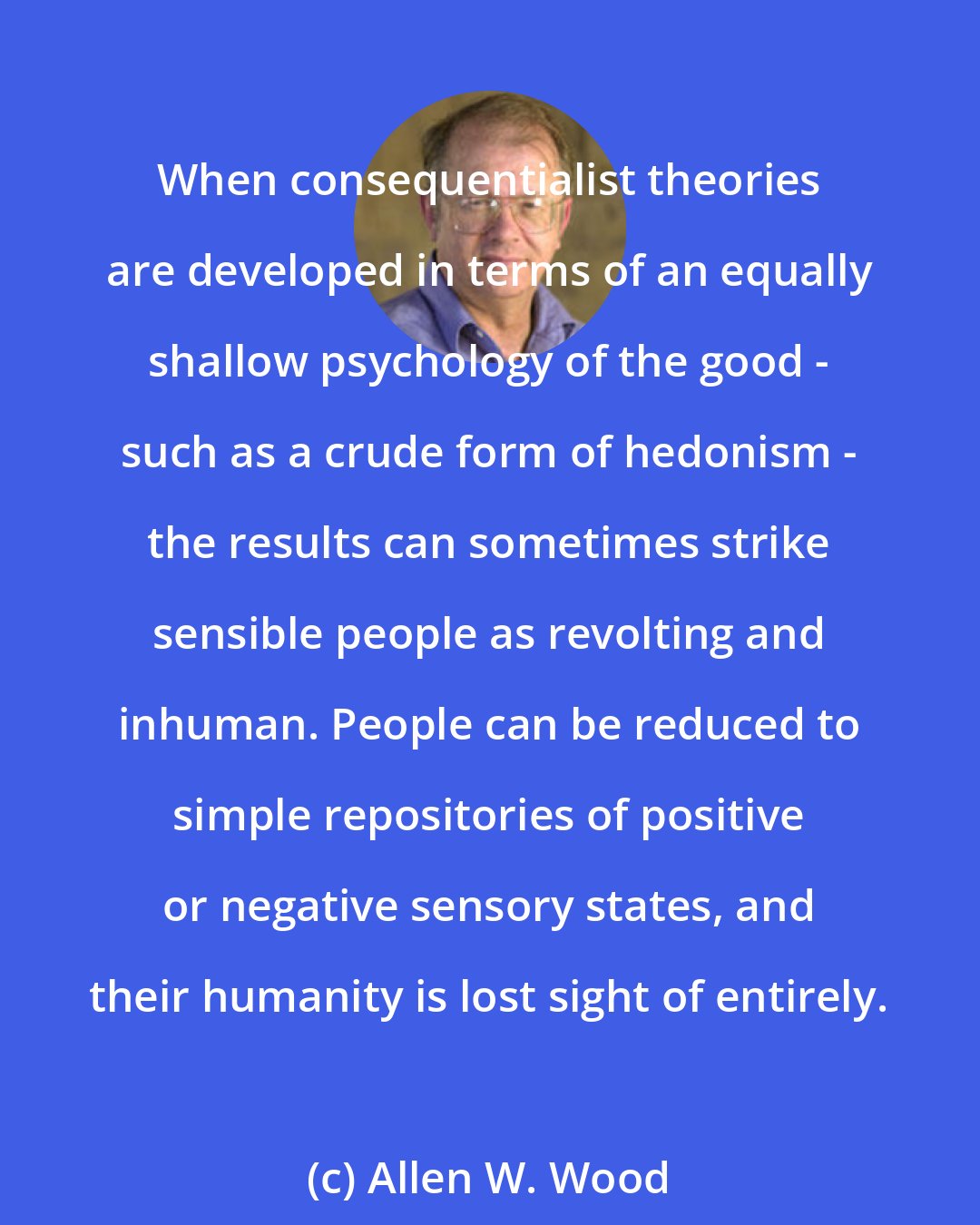 Allen W. Wood: When consequentialist theories are developed in terms of an equally shallow psychology of the good - such as a crude form of hedonism - the results can sometimes strike sensible people as revolting and inhuman. People can be reduced to simple repositories of positive or negative sensory states, and their humanity is lost sight of entirely.