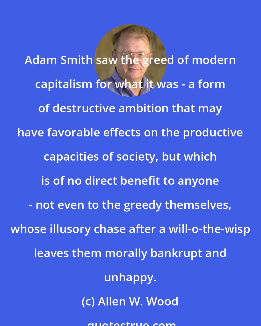 Allen W. Wood: Adam Smith saw the greed of modern capitalism for what it was - a form of destructive ambition that may have favorable effects on the productive capacities of society, but which is of no direct benefit to anyone - not even to the greedy themselves, whose illusory chase after a will-o-the-wisp leaves them morally bankrupt and unhappy.