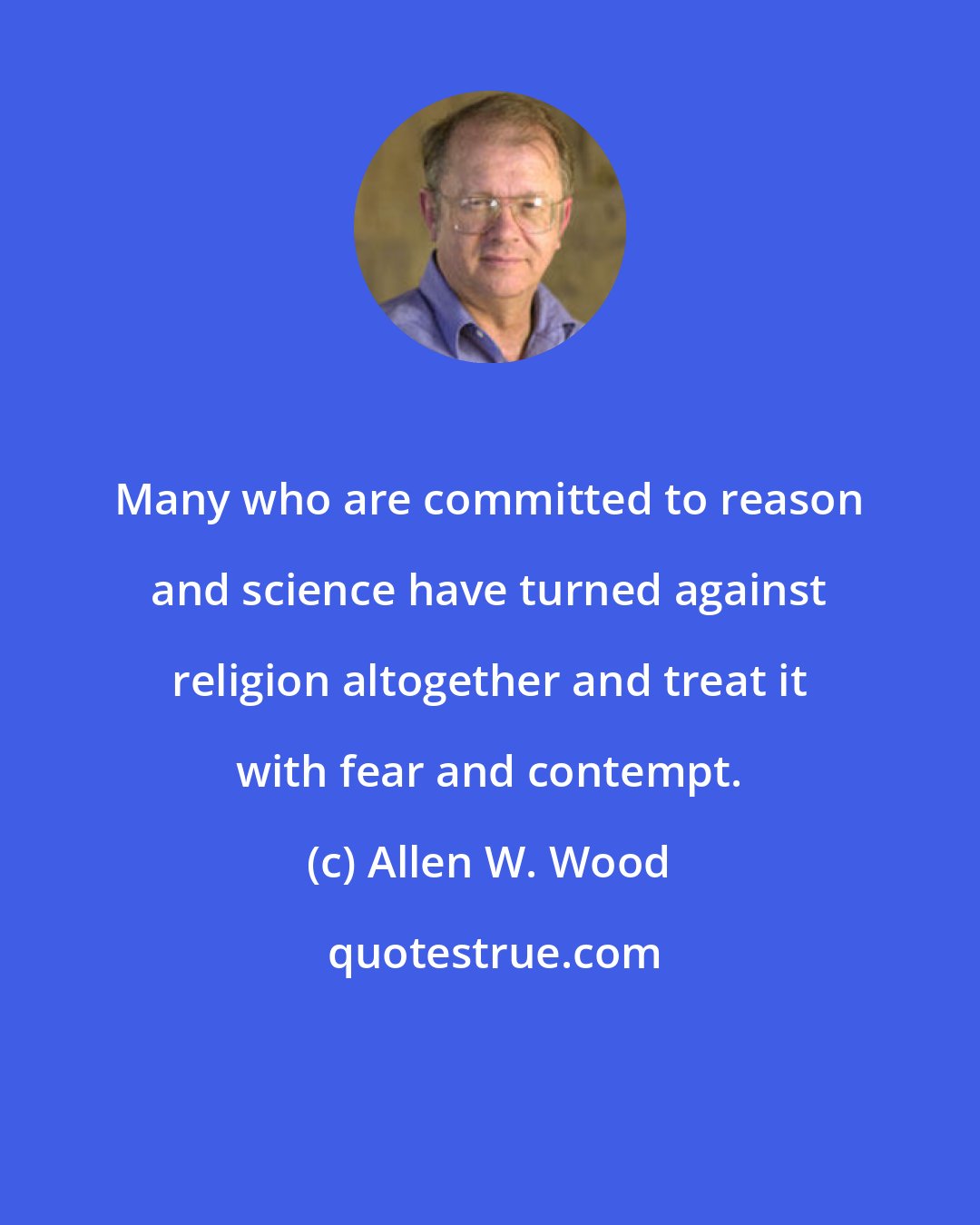 Allen W. Wood: Many who are committed to reason and science have turned against religion altogether and treat it with fear and contempt.