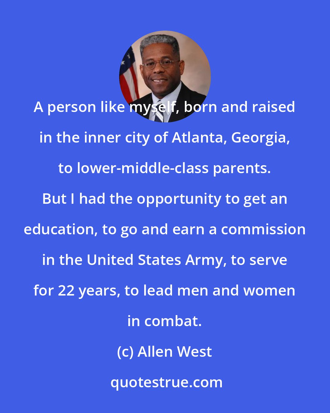 Allen West: A person like myself, born and raised in the inner city of Atlanta, Georgia, to lower-middle-class parents. But I had the opportunity to get an education, to go and earn a commission in the United States Army, to serve for 22 years, to lead men and women in combat.