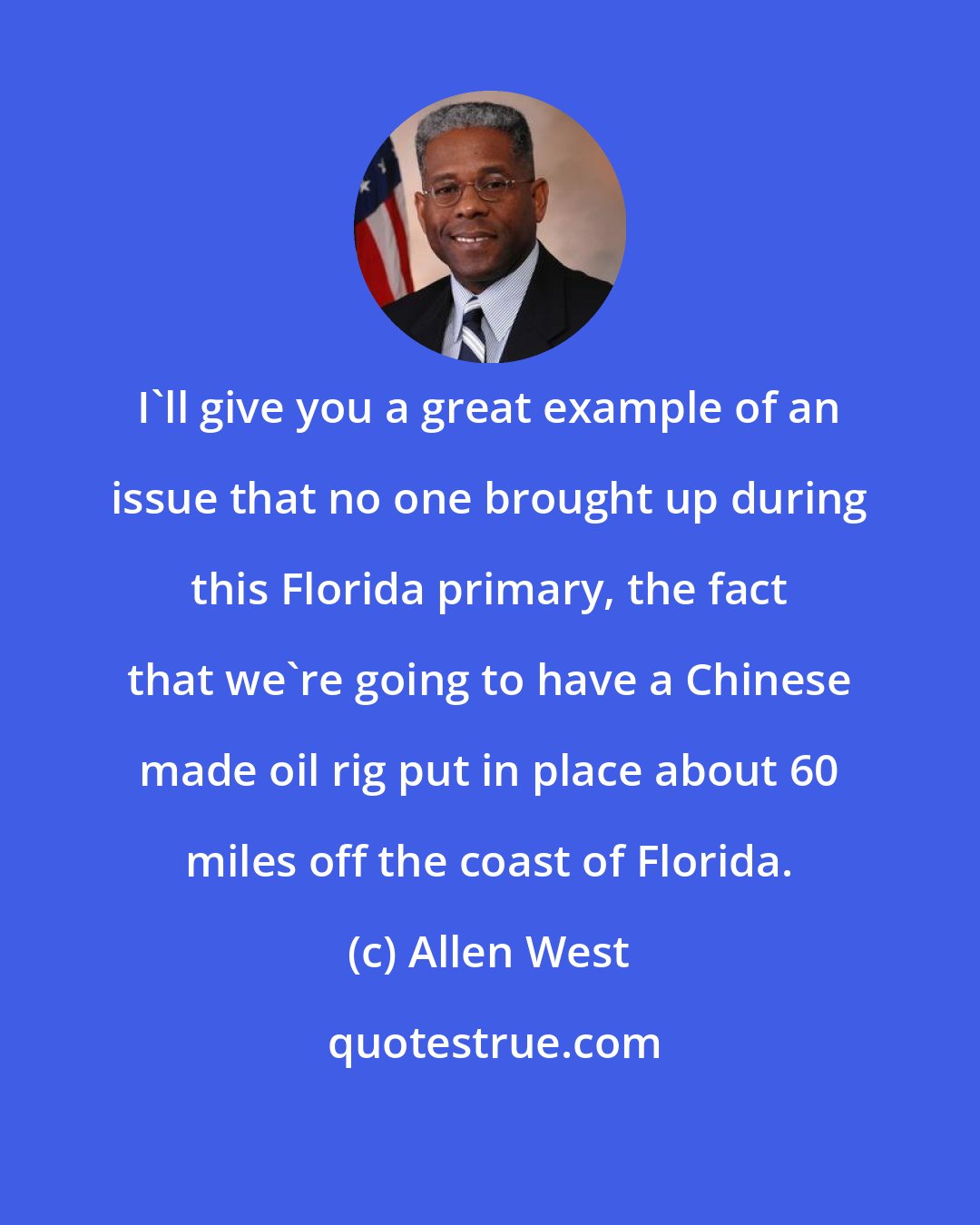 Allen West: I'll give you a great example of an issue that no one brought up during this Florida primary, the fact that we're going to have a Chinese made oil rig put in place about 60 miles off the coast of Florida.