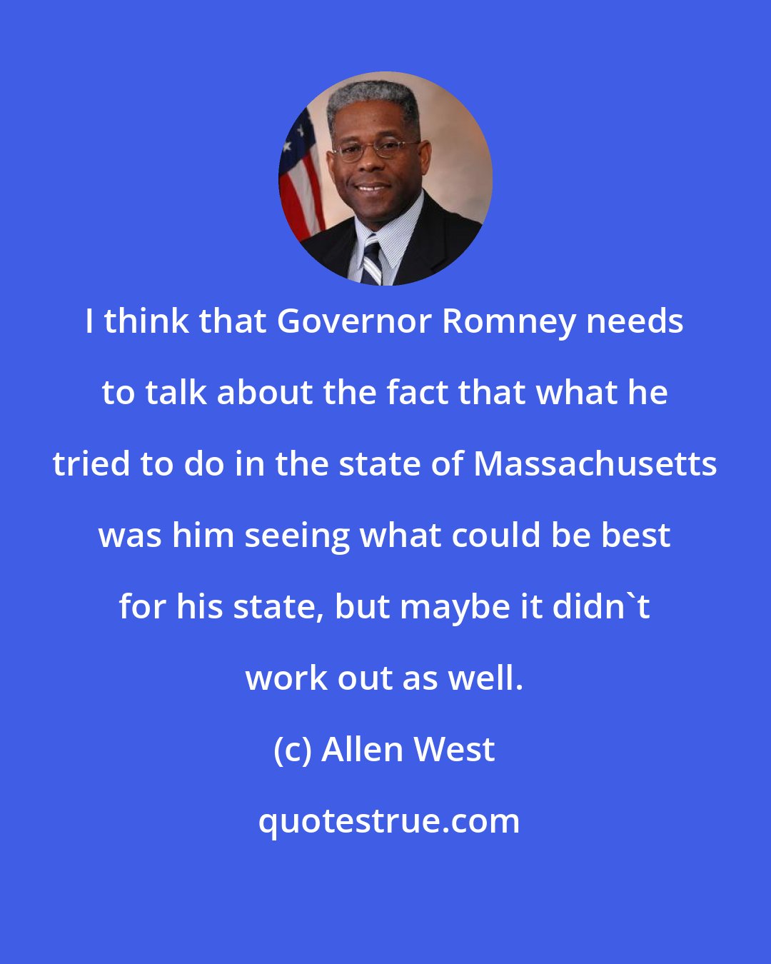 Allen West: I think that Governor Romney needs to talk about the fact that what he tried to do in the state of Massachusetts was him seeing what could be best for his state, but maybe it didn't work out as well.