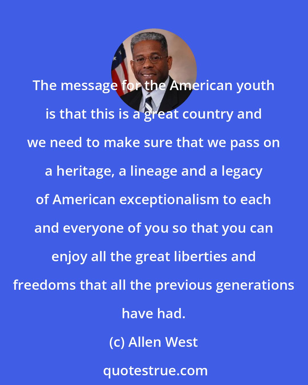 Allen West: The message for the American youth is that this is a great country and we need to make sure that we pass on a heritage, a lineage and a legacy of American exceptionalism to each and everyone of you so that you can enjoy all the great liberties and freedoms that all the previous generations have had.