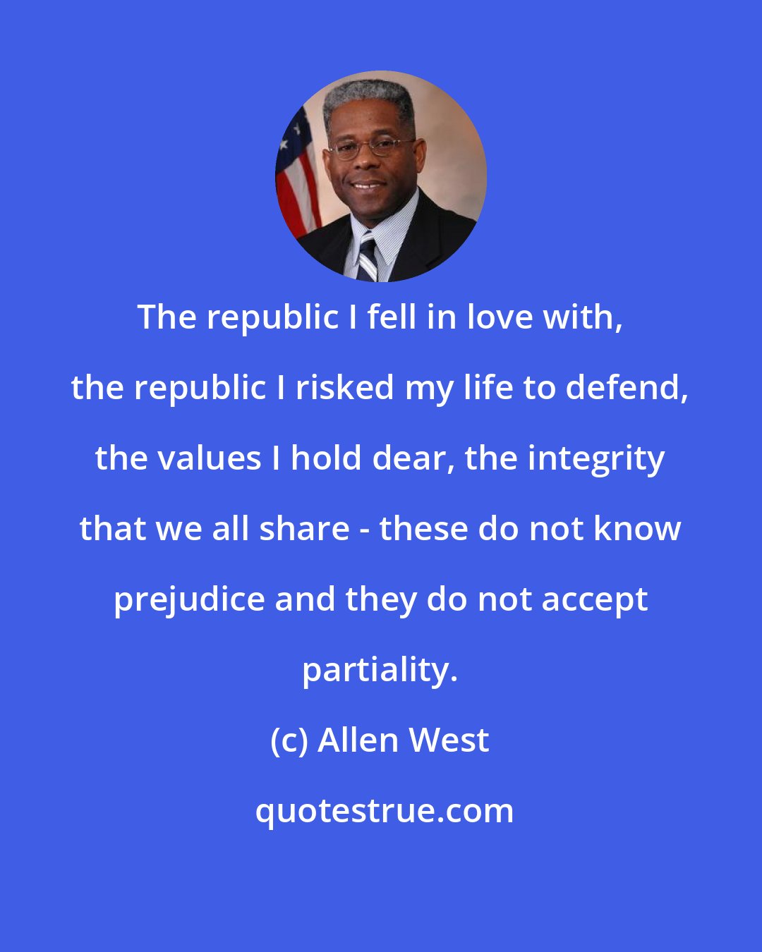 Allen West: The republic I fell in love with, the republic I risked my life to defend, the values I hold dear, the integrity that we all share - these do not know prejudice and they do not accept partiality.