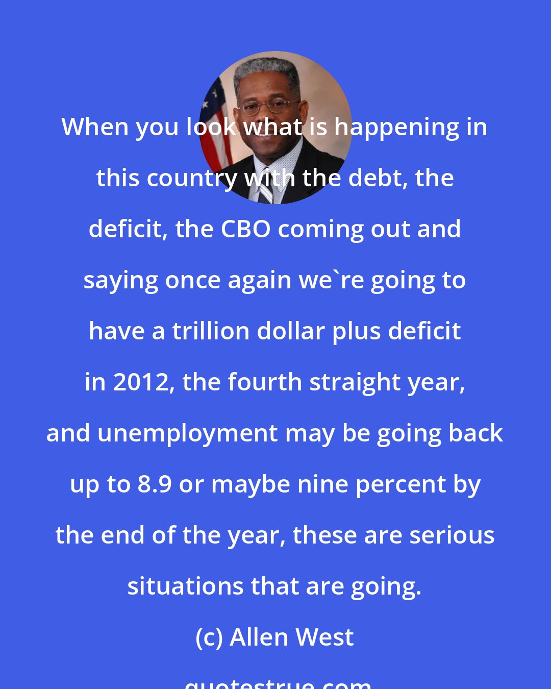 Allen West: When you look what is happening in this country with the debt, the deficit, the CBO coming out and saying once again we're going to have a trillion dollar plus deficit in 2012, the fourth straight year, and unemployment may be going back up to 8.9 or maybe nine percent by the end of the year, these are serious situations that are going.