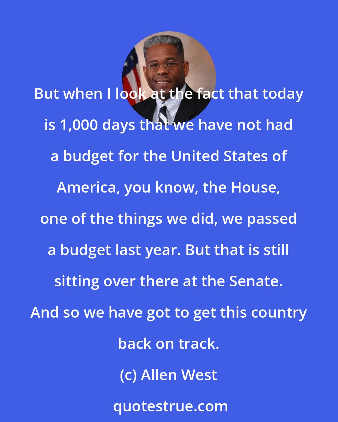 Allen West: But when I look at the fact that today is 1,000 days that we have not had a budget for the United States of America, you know, the House, one of the things we did, we passed a budget last year. But that is still sitting over there at the Senate. And so we have got to get this country back on track.