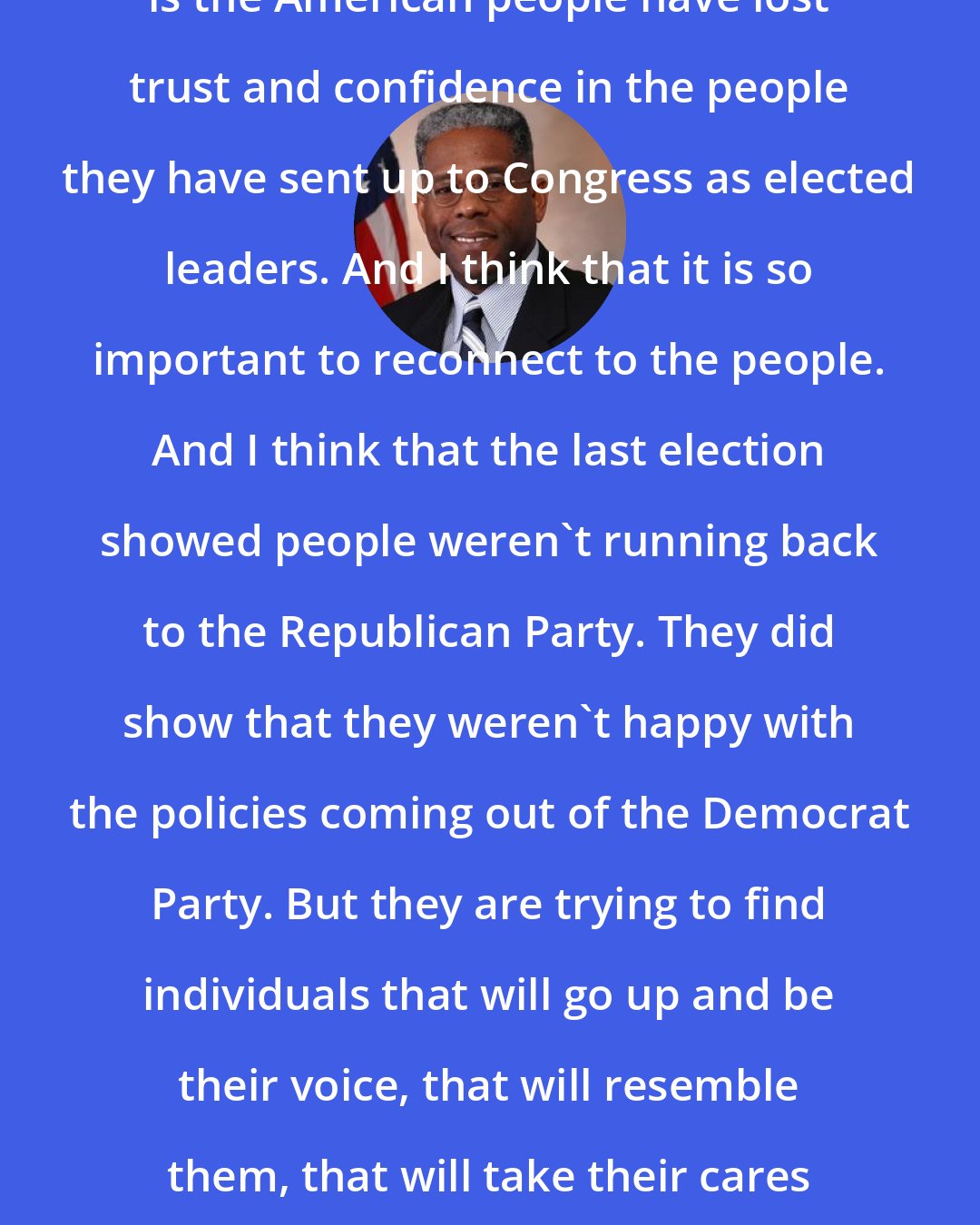 Allen West: I think the most important thing is the American people have lost trust and confidence in the people they have sent up to Congress as elected leaders. And I think that it is so important to reconnect to the people. And I think that the last election showed people weren't running back to the Republican Party. They did show that they weren't happy with the policies coming out of the Democrat Party. But they are trying to find individuals that will go up and be their voice, that will resemble them, that will take their cares and concerns to Washington, D.C.